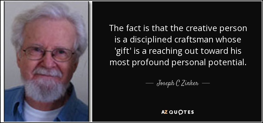 The fact is that the creative person is a disciplined craftsman whose 'gift' is a reaching out toward his most profound personal potential. - Joseph C Zinker