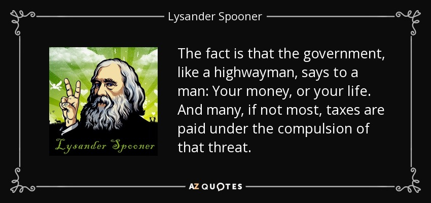 The fact is that the government, like a highwayman, says to a man: Your money, or your life. And many, if not most, taxes are paid under the compulsion of that threat. - Lysander Spooner