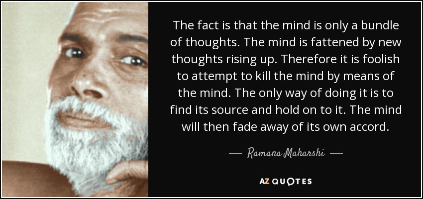 The fact is that the mind is only a bundle of thoughts. The mind is fattened by new thoughts rising up. Therefore it is foolish to attempt to kill the mind by means of the mind. The only way of doing it is to find its source and hold on to it. The mind will then fade away of its own accord. - Ramana Maharshi