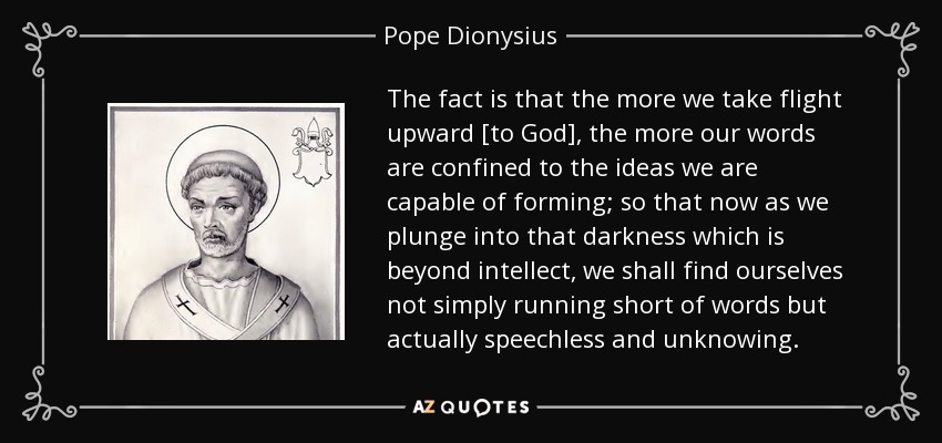 The fact is that the more we take flight upward [to God], the more our words are confined to the ideas we are capable of forming; so that now as we plunge into that darkness which is beyond intellect, we shall find ourselves not simply running short of words but actually speechless and unknowing. - Pope Dionysius