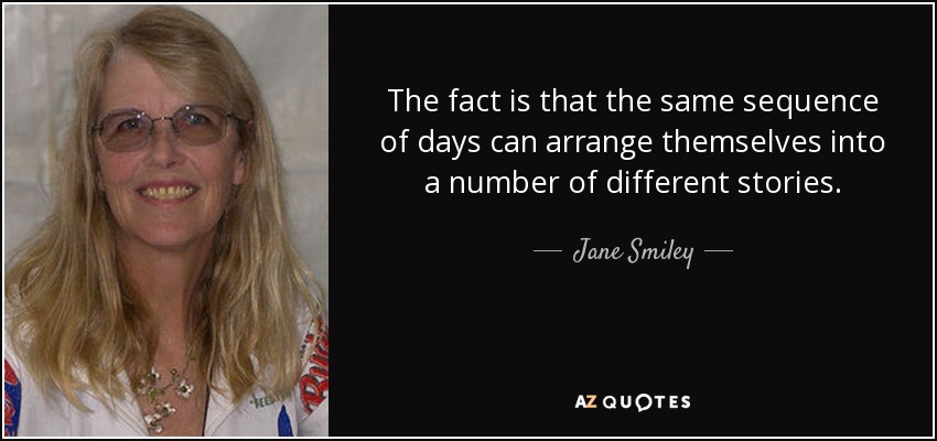 The fact is that the same sequence of days can arrange themselves into a number of different stories. - Jane Smiley