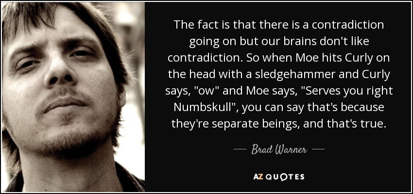 The fact is that there is a contradiction going on but our brains don't like contradiction. So when Moe hits Curly on the head with a sledgehammer and Curly says, 