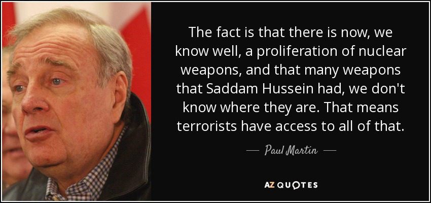 The fact is that there is now, we know well, a proliferation of nuclear weapons, and that many weapons that Saddam Hussein had, we don't know where they are. That means terrorists have access to all of that. - Paul Martin