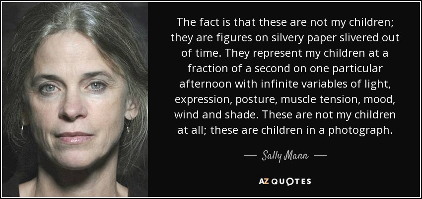 The fact is that these are not my children; they are figures on silvery paper slivered out of time. They represent my children at a fraction of a second on one particular afternoon with infinite variables of light, expression, posture, muscle tension, mood, wind and shade. These are not my children at all; these are children in a photograph. - Sally Mann