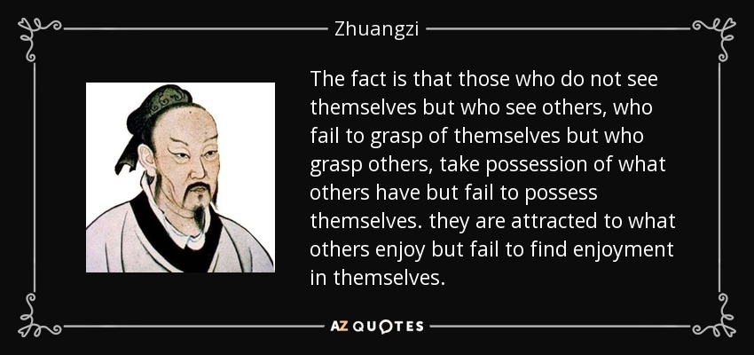 The fact is that those who do not see themselves but who see others, who fail to grasp of themselves but who grasp others, take possession of what others have but fail to possess themselves. they are attracted to what others enjoy but fail to find enjoyment in themselves. - Zhuangzi