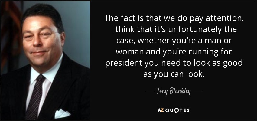 The fact is that we do pay attention. I think that it's unfortunately the case, whether you're a man or woman and you're running for president you need to look as good as you can look. - Tony Blankley