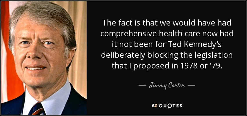 The fact is that we would have had comprehensive health care now had it not been for Ted Kennedy's deliberately blocking the legislation that I proposed in 1978 or '79. - Jimmy Carter