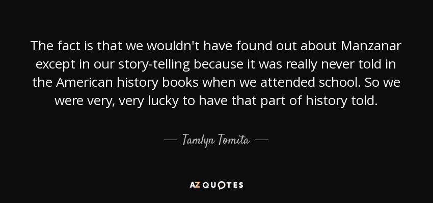 The fact is that we wouldn't have found out about Manzanar except in our story-telling because it was really never told in the American history books when we attended school. So we were very, very lucky to have that part of history told. - Tamlyn Tomita