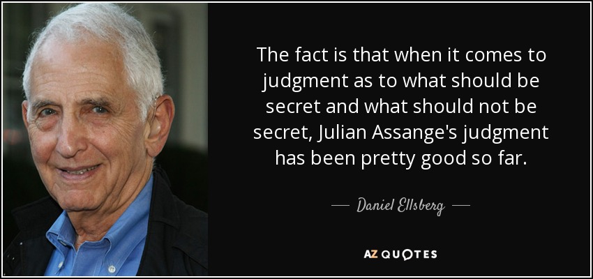 The fact is that when it comes to judgment as to what should be secret and what should not be secret, Julian Assange's judgment has been pretty good so far. - Daniel Ellsberg