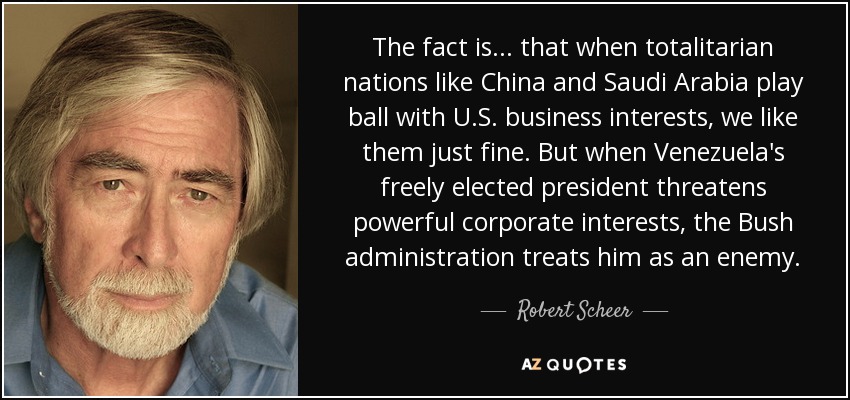 The fact is ... that when totalitarian nations like China and Saudi Arabia play ball with U.S. business interests, we like them just fine. But when Venezuela's freely elected president threatens powerful corporate interests, the Bush administration treats him as an enemy. - Robert Scheer