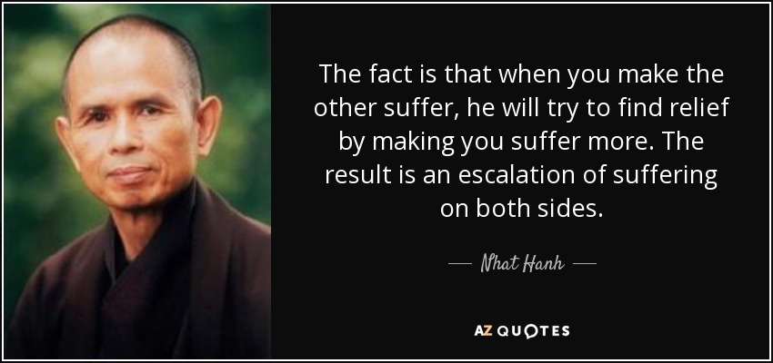 The fact is that when you make the other suffer, he will try to find relief by making you suffer more. The result is an escalation of suffering on both sides. - Nhat Hanh