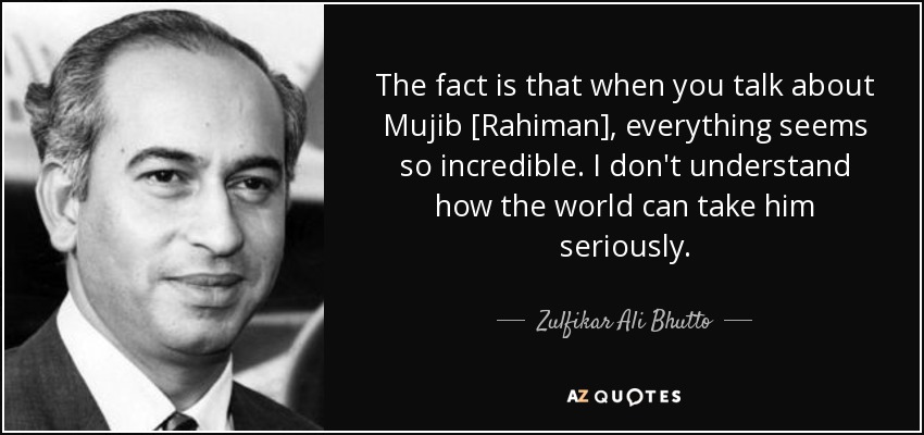 The fact is that when you talk about Mujib [Rahiman], everything seems so incredible. I don't understand how the world can take him seriously. - Zulfikar Ali Bhutto