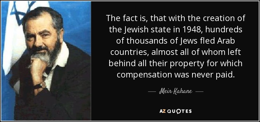 The fact is, that with the creation of the Jewish state in 1948, hundreds of thousands of Jews fled Arab countries, almost all of whom left behind all their property for which compensation was never paid. - Meir Kahane