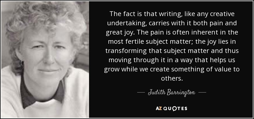 The fact is that writing, like any creative undertaking, carries with it both pain and great joy. The pain is often inherent in the most fertile subject matter; the joy lies in transforming that subject matter and thus moving through it in a way that helps us grow while we create something of value to others. - Judith Barrington