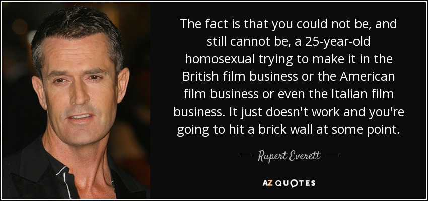 The fact is that you could not be, and still cannot be, a 25-year-old homosexual trying to make it in the British film business or the American film business or even the Italian film business. It just doesn't work and you're going to hit a brick wall at some point. - Rupert Everett