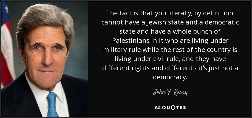 The fact is that you literally, by definition, cannot have a Jewish state and a democratic state and have a whole bunch of Palestinians in it who are living under military rule while the rest of the country is living under civil rule, and they have different rights and different - it's just not a democracy. - John F. Kerry