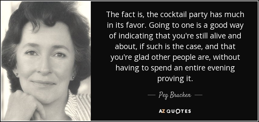 The fact is, the cocktail party has much in its favor. Going to one is a good way of indicating that you're still alive and about, if such is the case, and that you're glad other people are, without having to spend an entire evening proving it. - Peg Bracken