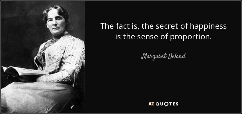 The fact is, the secret of happiness is the sense of proportion. - Margaret Deland