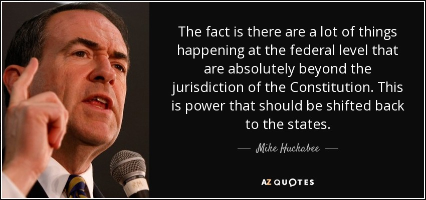 The fact is there are a lot of things happening at the federal level that are absolutely beyond the jurisdiction of the Constitution. This is power that should be shifted back to the states. - Mike Huckabee