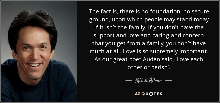 The fact is, there is no foundation, no secure ground, upon which people may stand today if it isn’t the family. If you don’t have the support and love and caring and concern that you get from a family, you don’t have much at all. Love is so supremely important. As our great poet Auden said, ‘Love each other or perish’. - Mitch Albom