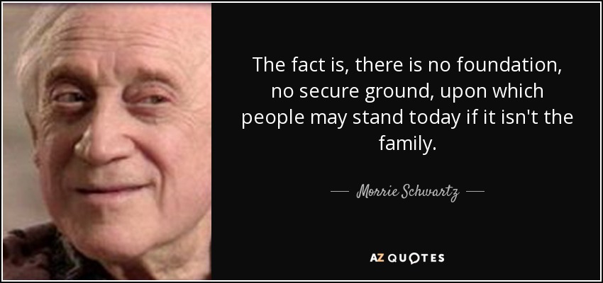 The fact is, there is no foundation, no secure ground, upon which people may stand today if it isn't the family. - Morrie Schwartz