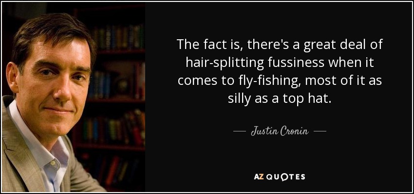 The fact is, there's a great deal of hair-splitting fussiness when it comes to fly-fishing, most of it as silly as a top hat. - Justin Cronin