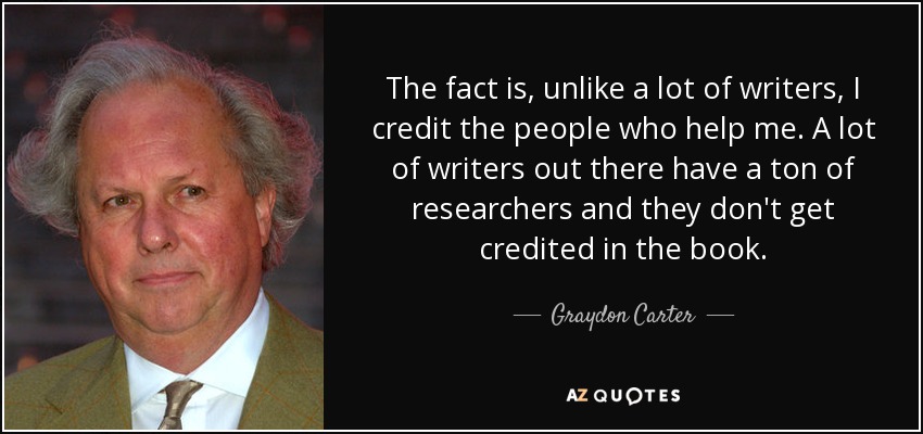 The fact is, unlike a lot of writers, I credit the people who help me. A lot of writers out there have a ton of researchers and they don't get credited in the book. - Graydon Carter