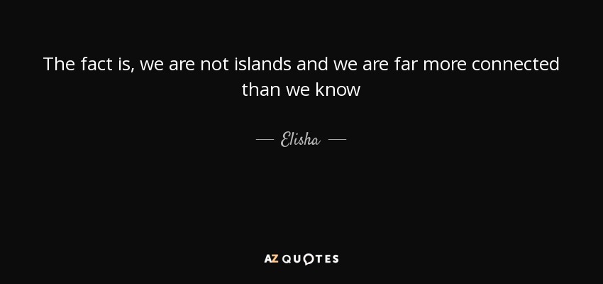 The fact is, we are not islands and we are far more connected than we know - Elisha