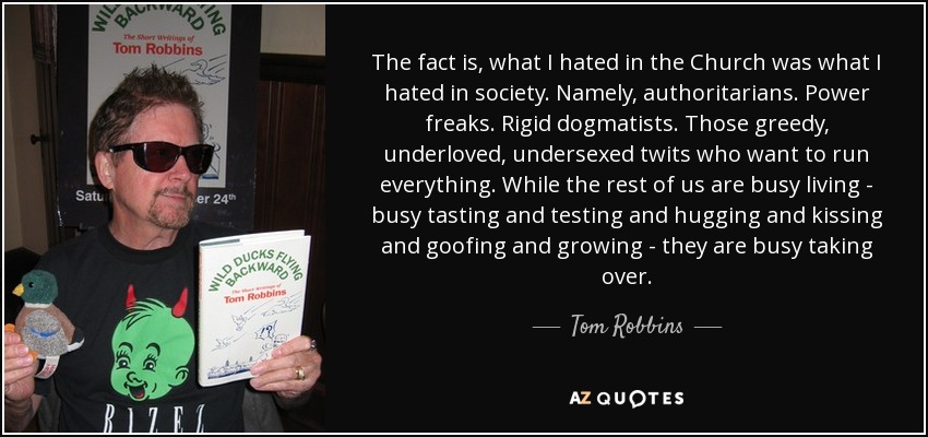 The fact is, what I hated in the Church was what I hated in society. Namely, authoritarians. Power freaks. Rigid dogmatists. Those greedy, underloved, undersexed twits who want to run everything. While the rest of us are busy living - busy tasting and testing and hugging and kissing and goofing and growing - they are busy taking over. - Tom Robbins