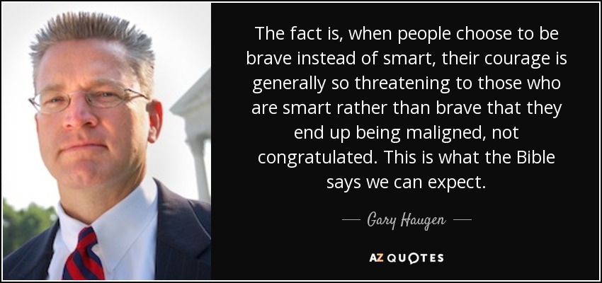 The fact is, when people choose to be brave instead of smart, their courage is generally so threatening to those who are smart rather than brave that they end up being maligned, not congratulated. This is what the Bible says we can expect. - Gary Haugen