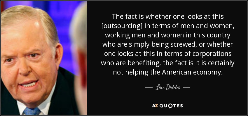 The fact is whether one looks at this [outsourcing] in terms of men and women, working men and women in this country who are simply being screwed, or whether one looks at this in terms of corporations who are benefiting, the fact is it is certainly not helping the American economy. - Lou Dobbs