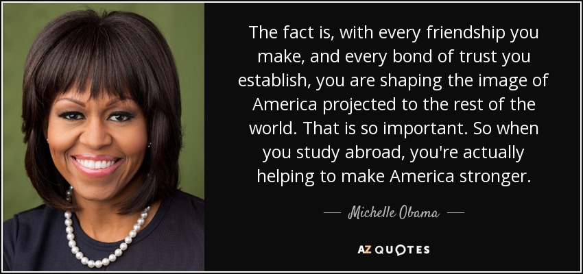 The fact is, with every friendship you make, and every bond of trust you establish, you are shaping the image of America projected to the rest of the world. That is so important. So when you study abroad, you're actually helping to make America stronger. - Michelle Obama