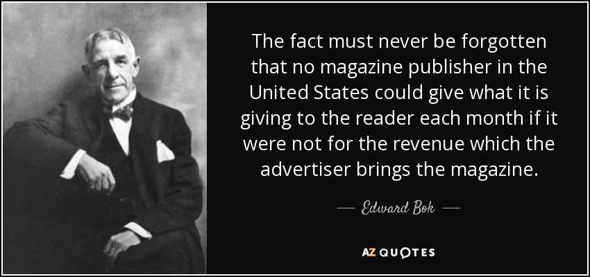 The fact must never be forgotten that no magazine publisher in the United States could give what it is giving to the reader each month if it were not for the revenue which the advertiser brings the magazine. - Edward Bok