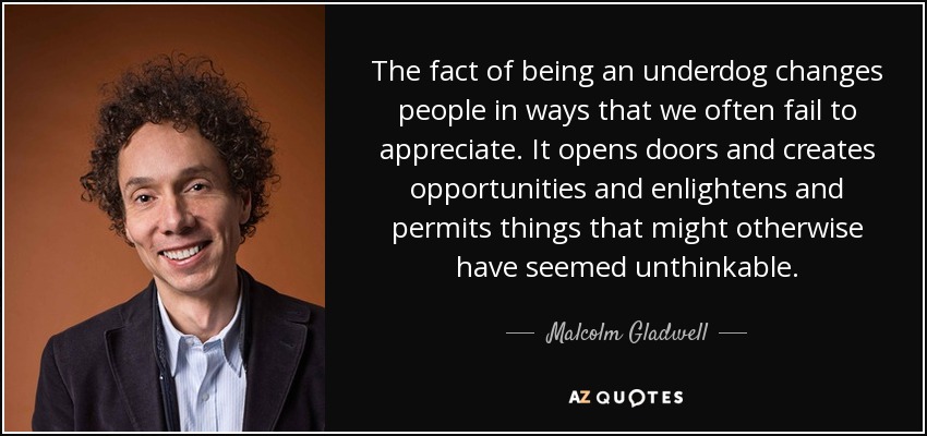 The fact of being an underdog changes people in ways that we often fail to appreciate. It opens doors and creates opportunities and enlightens and permits things that might otherwise have seemed unthinkable. - Malcolm Gladwell