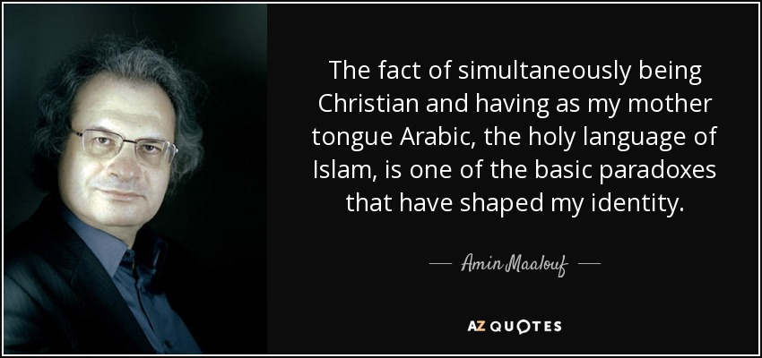 The fact of simultaneously being Christian and having as my mother tongue Arabic, the holy language of Islam, is one of the basic paradoxes that have shaped my identity. - Amin Maalouf