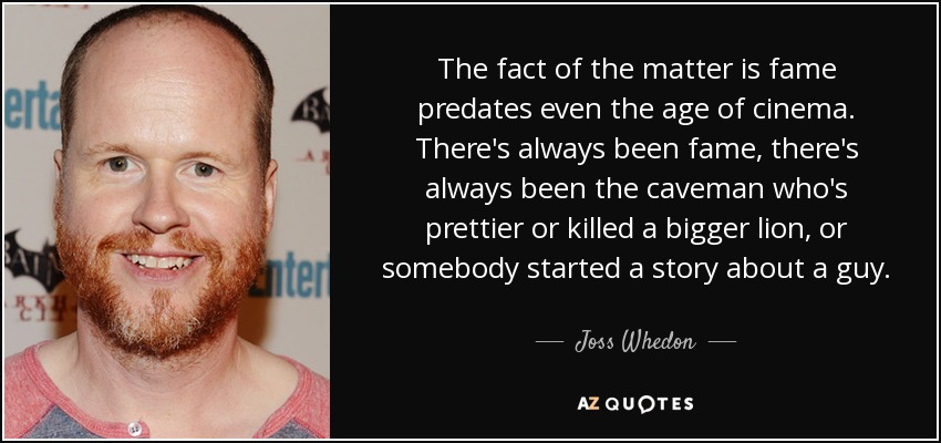 The fact of the matter is fame predates even the age of cinema. There's always been fame, there's always been the caveman who's prettier or killed a bigger lion, or somebody started a story about a guy. - Joss Whedon