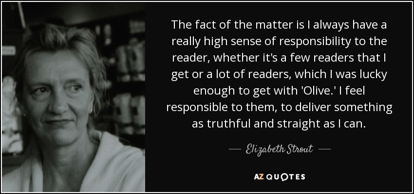 The fact of the matter is I always have a really high sense of responsibility to the reader, whether it's a few readers that I get or a lot of readers, which I was lucky enough to get with 'Olive.' I feel responsible to them, to deliver something as truthful and straight as I can. - Elizabeth Strout