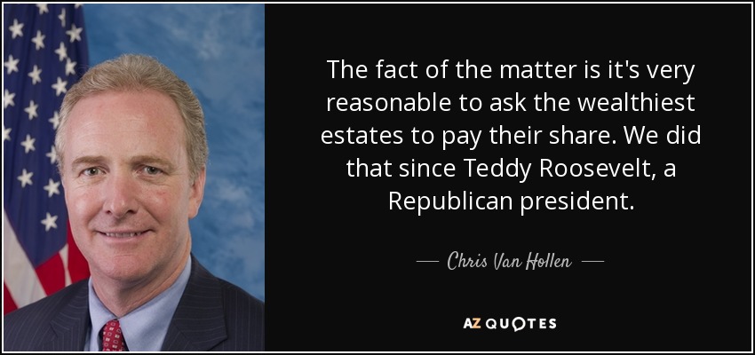 The fact of the matter is it's very reasonable to ask the wealthiest estates to pay their share. We did that since Teddy Roosevelt, a Republican president. - Chris Van Hollen