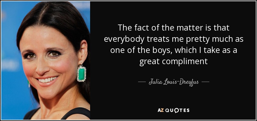 The fact of the matter is that everybody treats me pretty much as one of the boys, which I take as a great compliment - Julia Louis-Dreyfus
