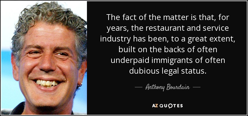 The fact of the matter is that, for years, the restaurant and service industry has been, to a great extent, built on the backs of often underpaid immigrants of often dubious legal status. - Anthony Bourdain