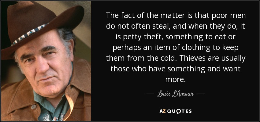 The fact of the matter is that poor men do not often steal, and when they do, it is petty theft, something to eat or perhaps an item of clothing to keep them from the cold. Thieves are usually those who have something and want more. - Louis L'Amour