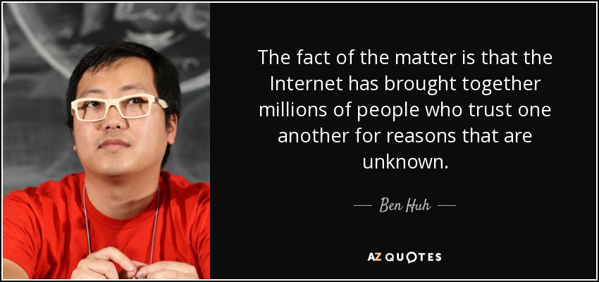 The fact of the matter is that the Internet has brought together millions of people who trust one another for reasons that are unknown. - Ben Huh
