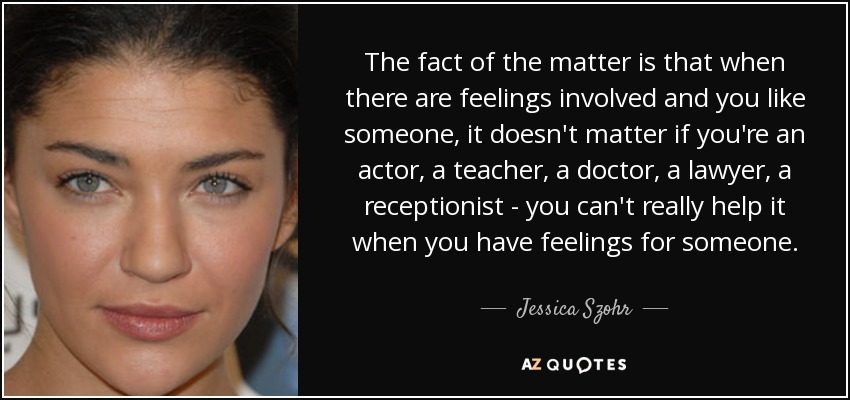 The fact of the matter is that when there are feelings involved and you like someone, it doesn't matter if you're an actor, a teacher, a doctor, a lawyer, a receptionist - you can't really help it when you have feelings for someone. - Jessica Szohr