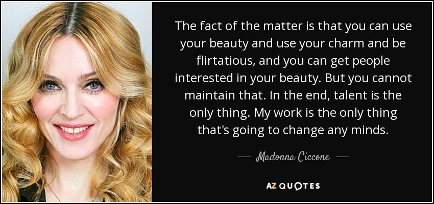 The fact of the matter is that you can use your beauty and use your charm and be flirtatious, and you can get people interested in your beauty. But you cannot maintain that. In the end, talent is the only thing. My work is the only thing that's going to change any minds. - Madonna Ciccone