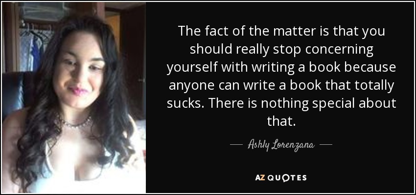 The fact of the matter is that you should really stop concerning yourself with writing a book because anyone can write a book that totally sucks. There is nothing special about that. - Ashly Lorenzana