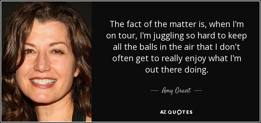The fact of the matter is, when I'm on tour, I'm juggling so hard to keep all the balls in the air that I don't often get to really enjoy what I'm out there doing. - Amy Grant