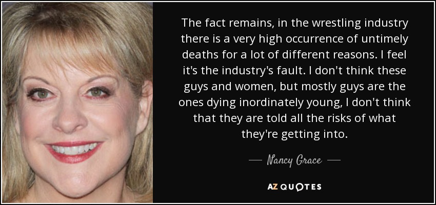 The fact remains, in the wrestling industry there is a very high occurrence of untimely deaths for a lot of different reasons. I feel it's the industry's fault. I don't think these guys and women, but mostly guys are the ones dying inordinately young, I don't think that they are told all the risks of what they're getting into. - Nancy Grace
