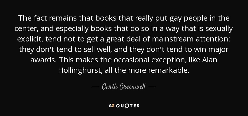 The fact remains that books that really put gay people in the center, and especially books that do so in a way that is sexually explicit, tend not to get a great deal of mainstream attention: they don't tend to sell well, and they don't tend to win major awards. This makes the occasional exception, like Alan Hollinghurst, all the more remarkable. - Garth Greenwell