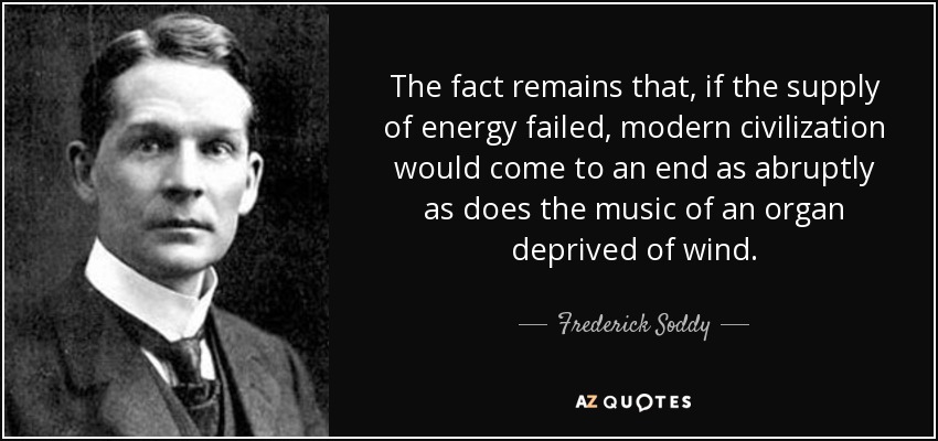 The fact remains that, if the supply of energy failed, modern civilization would come to an end as abruptly as does the music of an organ deprived of wind. - Frederick Soddy