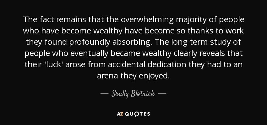 The fact remains that the overwhelming majority of people who have become wealthy have become so thanks to work they found profoundly absorbing. The long term study of people who eventually became wealthy clearly reveals that their 'luck' arose from accidental dedication they had to an arena they enjoyed. - Srully Blotnick